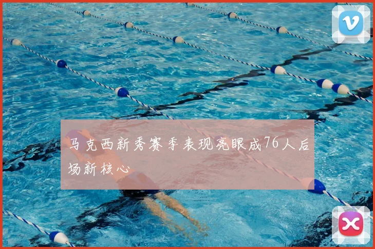 马克西新秀赛季表现亮眼成76人后场新核心