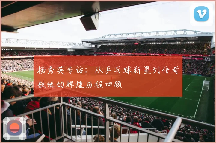 杨秀英专访:从乒乓球新星到传奇教练的辉煌历程回顾
