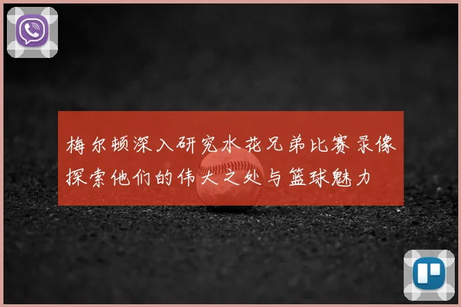 梅尔顿深入研究水花兄弟比赛录像探索他们的伟大之处与篮球魅力