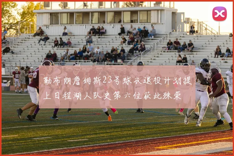 勒布朗詹姆斯23号球衣退役计划提上日程湖人队史第六位获此殊荣