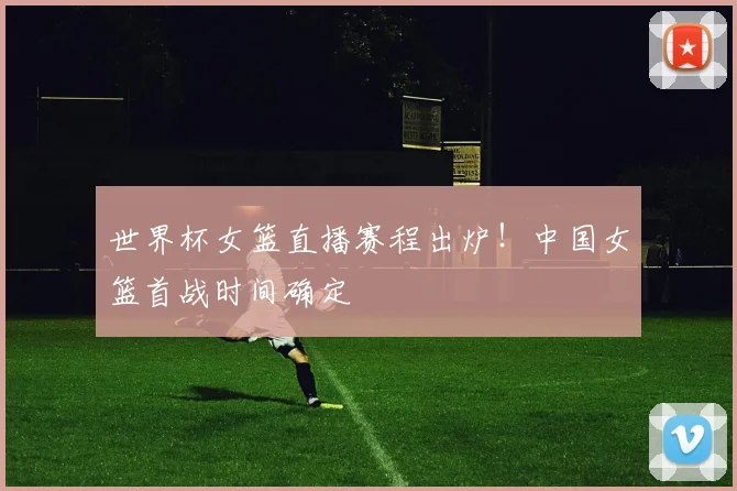 世界杯女篮直播赛程出炉!中国女篮首战时间确定