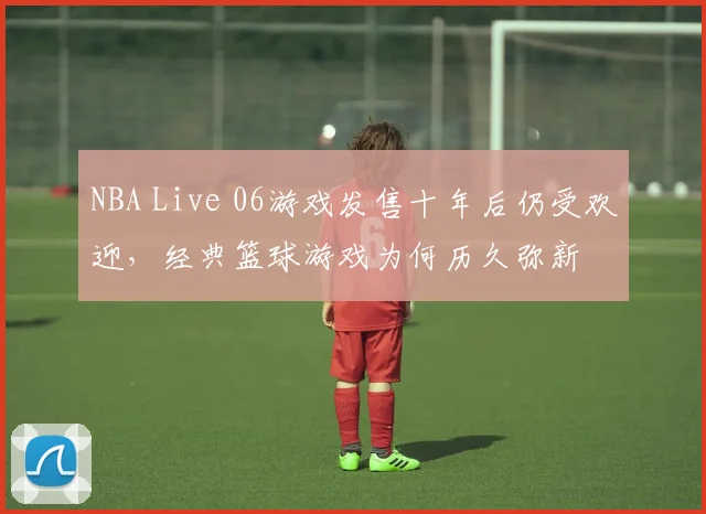NBA Live 06游戏发售十年后仍受欢迎,经典篮球游戏为何历久弥新