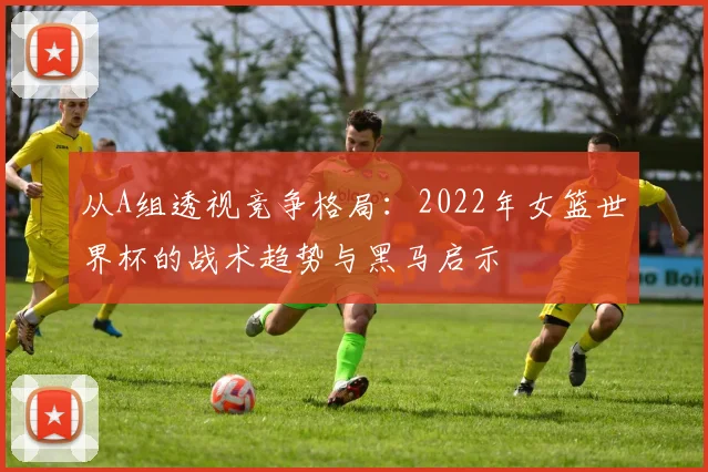 从A组透视竞争格局：2022年女篮世界杯的战术趋势与黑马启示