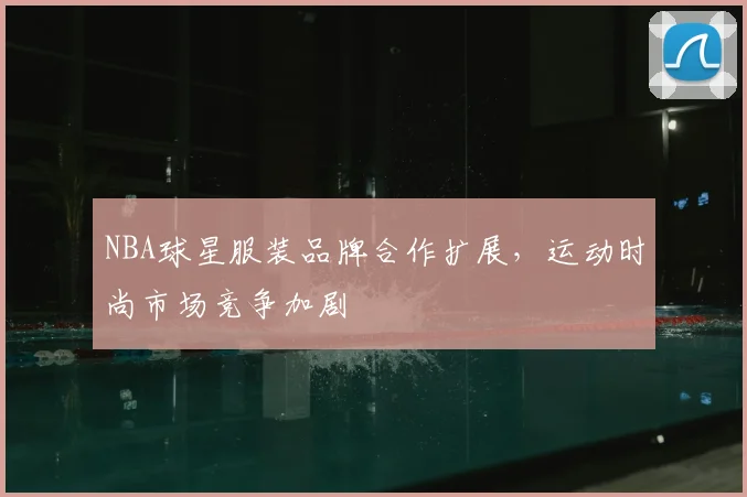 NBA球星服装品牌合作扩展，运动时尚市场竞争加剧