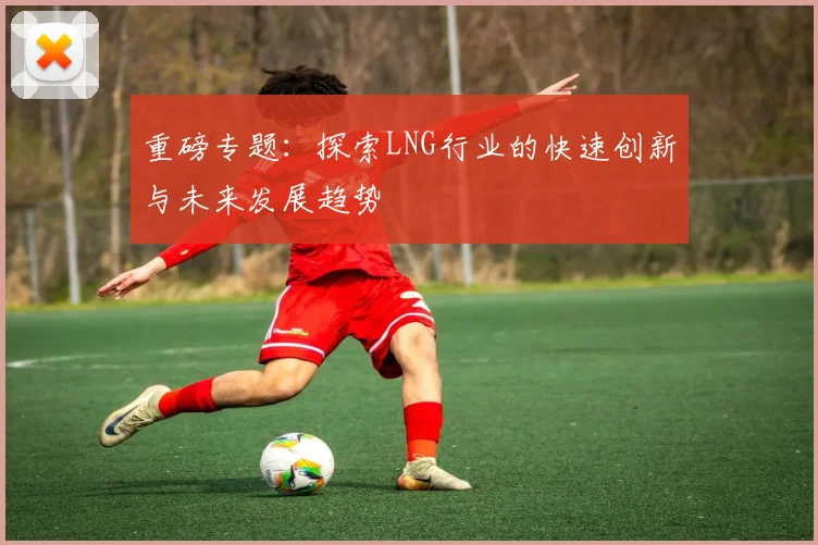 重磅专题:探索LNG行业的快速创新与未来发展趋势