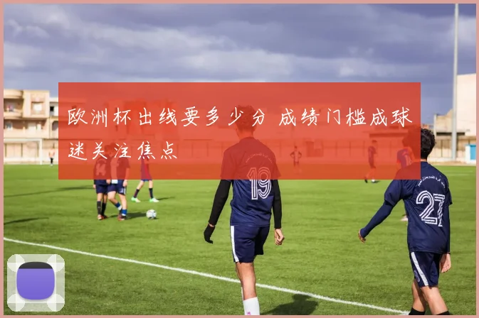 欧洲杯出线要多少分 成绩门槛成球迷关注焦点