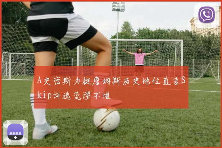 A史密斯力挺詹姆斯历史地位直言Skip评选荒谬不堪
