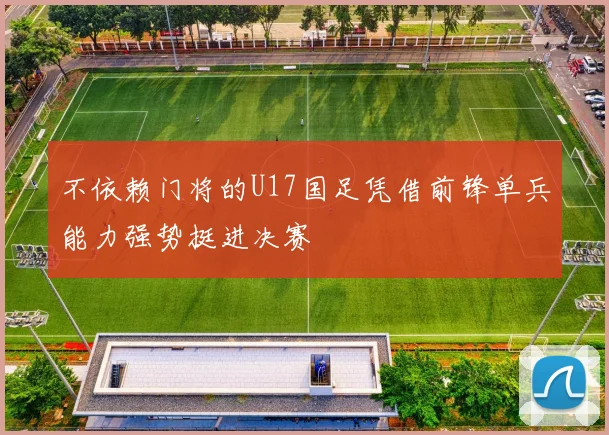 不依赖门将的U17国足凭借前锋单兵能力强势挺进决赛