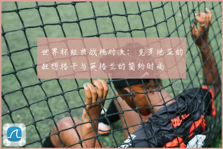 世界杯经典战袍对决:克罗地亚的狂想格子与英格兰的简约时尚