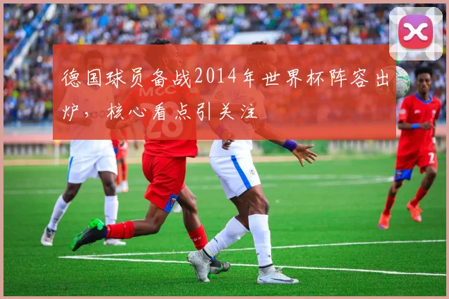德国球员备战2014年世界杯阵容出炉,核心看点引关注