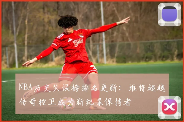 NBA历史失误榜排名更新:谁将超越传奇控卫成为新纪录保持者
