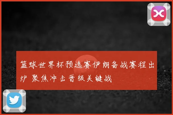 篮球世界杯预选赛伊朗备战赛程出炉 聚焦冲击晋级关键战