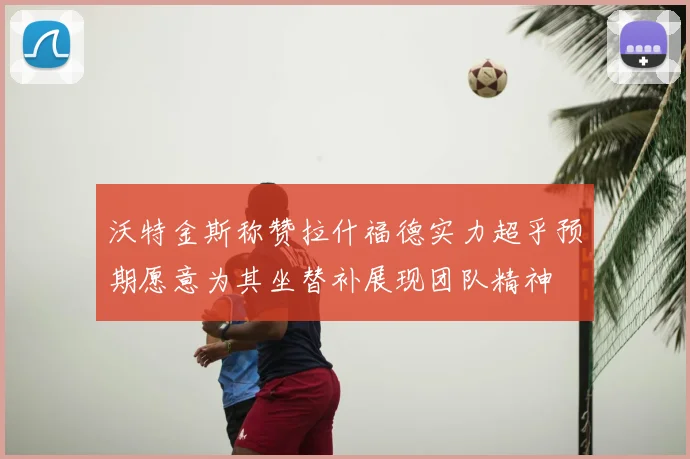沃特金斯称赞拉什福德实力超乎预期愿意为其坐替补展现团队精神