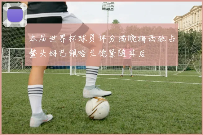 本届世界杯球员评分揭晓梅西独占鳌头姆巴佩哈兰德紧随其后