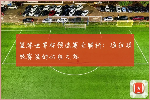 篮球世界杯预选赛全解析:通往顶级赛场的必经之路