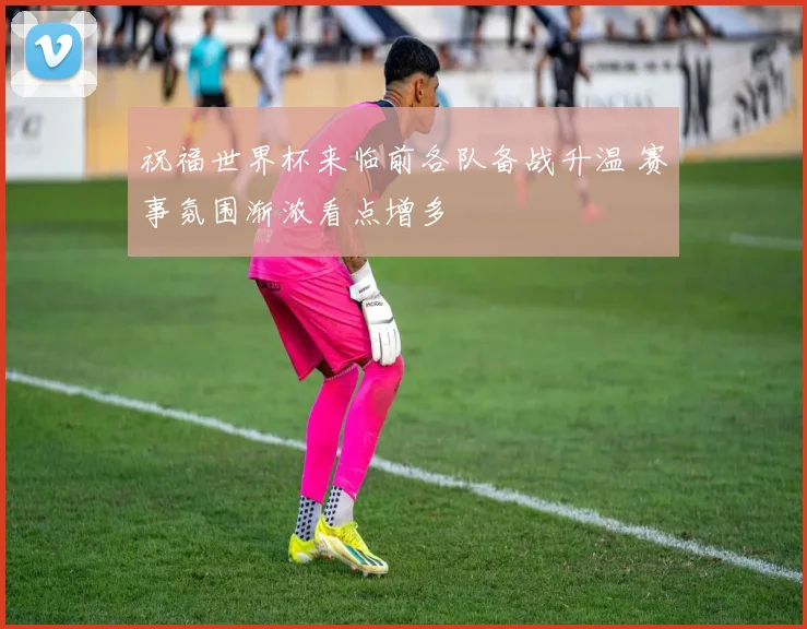 祝福世界杯来临前各队备战升温 赛事氛围渐浓看点增多