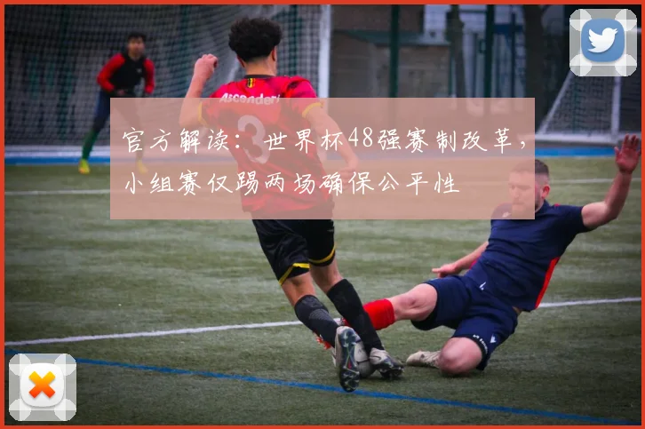 官方解读:世界杯48强赛制改革,小组赛仅踢两场确保公平性