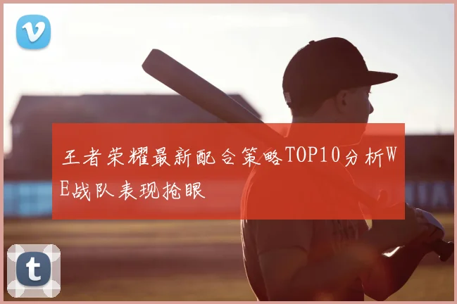 王者荣耀最新配合策略TOP10分析WE战队表现抢眼