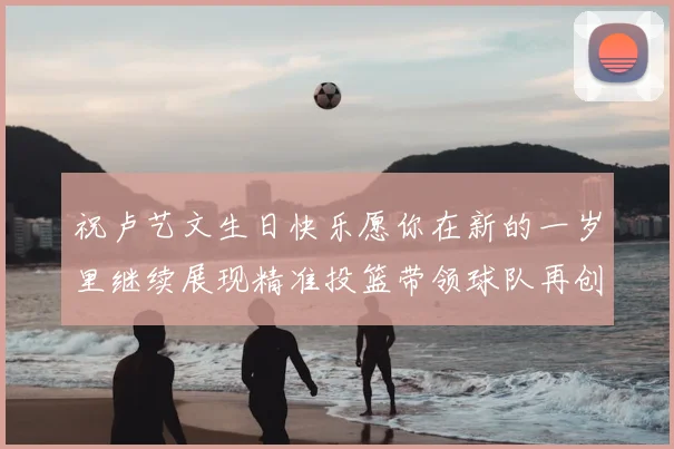 祝卢艺文生日快乐愿你在新的一岁里继续展现精准投篮带领球队再创辉煌成就
