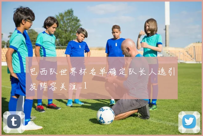 巴西队世界杯名单确定队长人选引发阵容关注_1