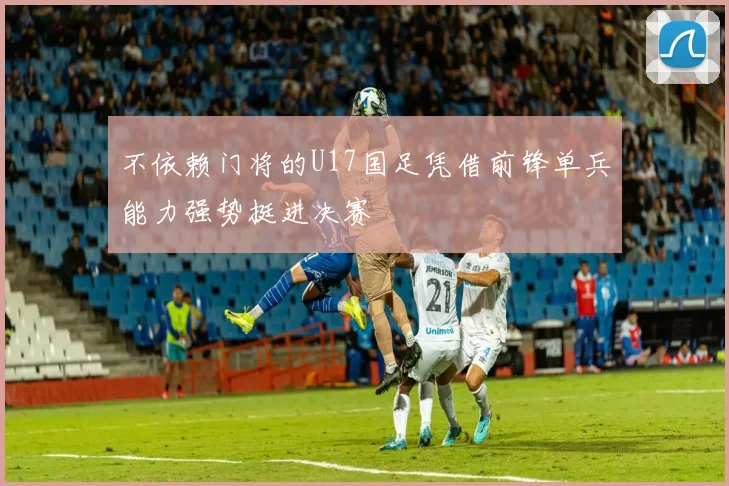 不依赖门将的U17国足凭借前锋单兵能力强势挺进决赛