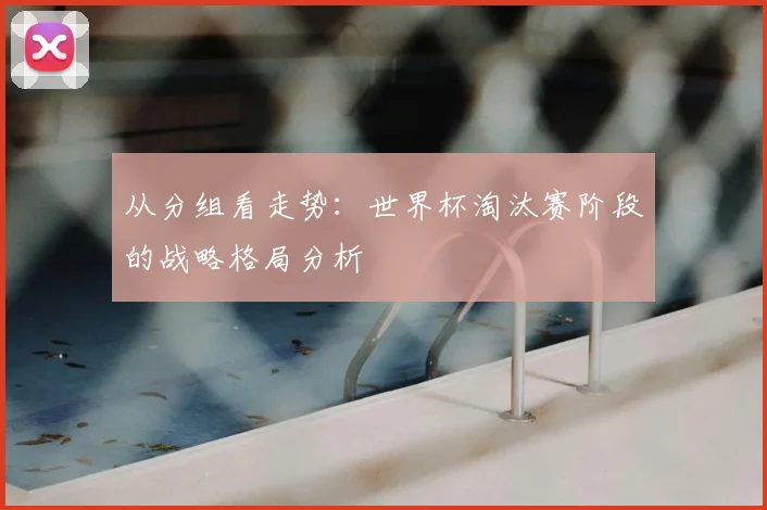 从分组看走势:世界杯淘汰赛阶段的战略格局分析