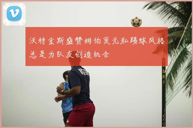 沃特金斯盛赞姆伯莫无私踢球风格总是为队友创造机会
