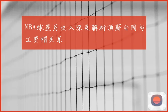 NBA球星月收入深度解析顶薪合同与工资帽关系