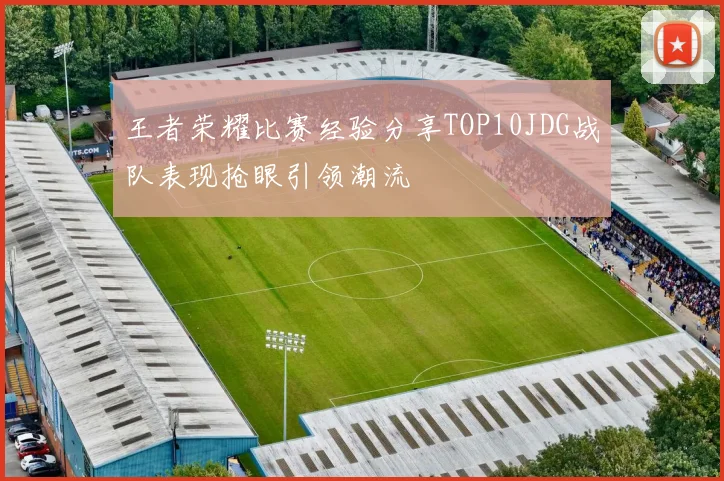 王者荣耀比赛经验分享TOP10JDG战队表现抢眼引领潮流