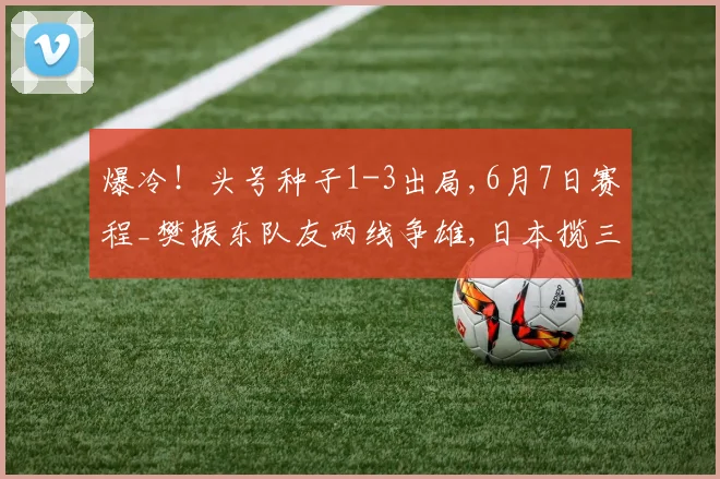 爆冷!头号种子1-3出局,6月7日赛程_樊振东队友两线争雄,日本揽三金,大藤沙月冲双冠
