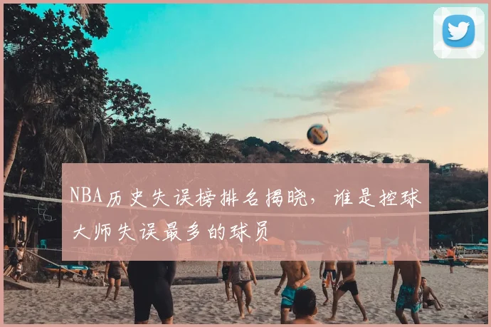 NBA历史失误榜排名揭晓,谁是控球大师失误最多的球员