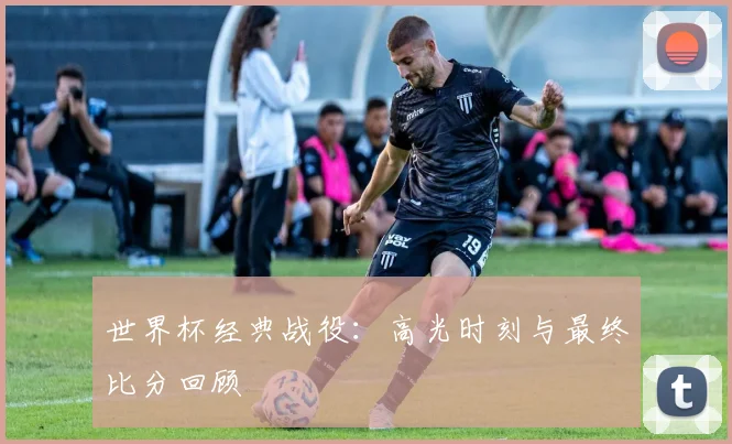 世界杯经典战役:高光时刻与最终比分回顾