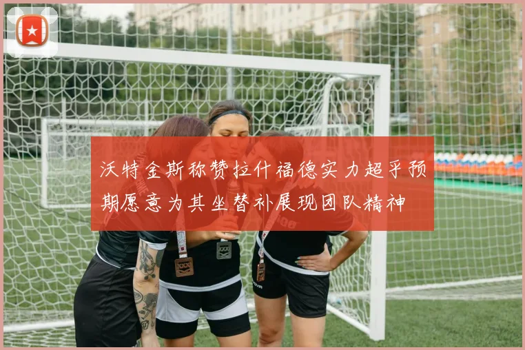 沃特金斯称赞拉什福德实力超乎预期愿意为其坐替补展现团队精神