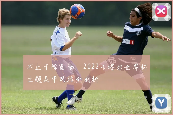 不止于绿茵场:2022卡塔尔世界杯主题美甲风格全剖析