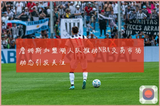 詹姆斯加盟湖人队推动NBA交易市场动态引发关注