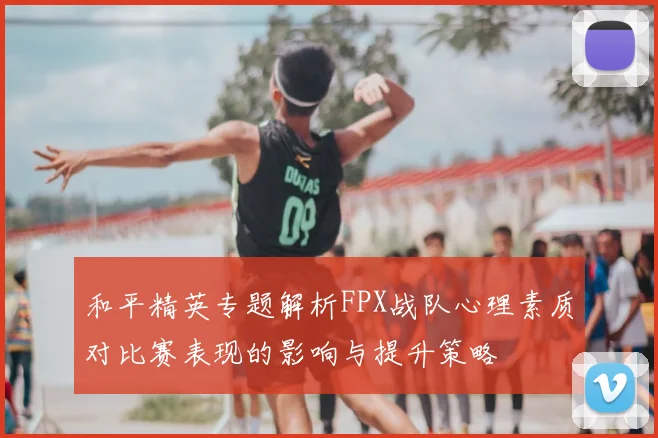 和平精英专题解析FPX战队心理素质对比赛表现的影响与提升策略