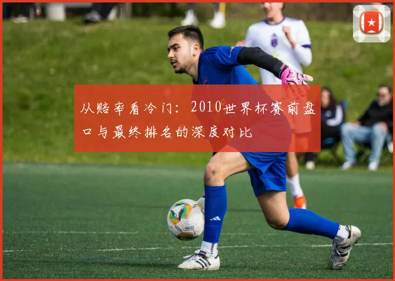 从赔率看冷门:2010世界杯赛前盘口与最终排名的深度对比