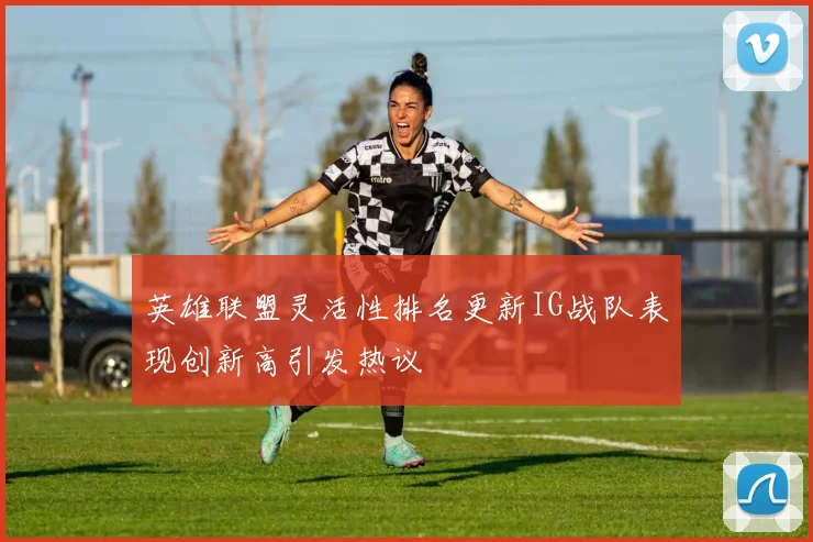 英雄联盟灵活性排名更新IG战队表现创新高引发热议