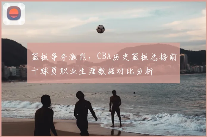 篮板争夺激烈，CBA历史篮板总榜前十球员职业生涯数据对比分析