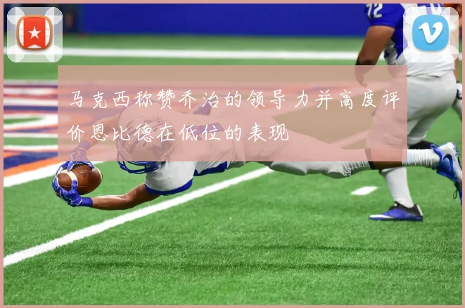 马克西称赞乔治的领导力并高度评价恩比德在低位的表现