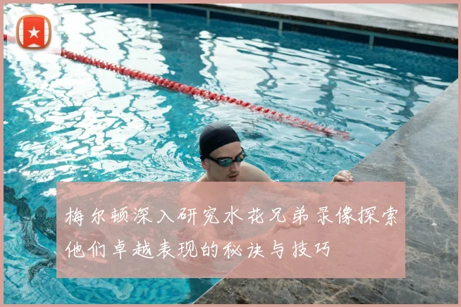 梅尔顿深入研究水花兄弟录像探索他们卓越表现的秘诀与技巧