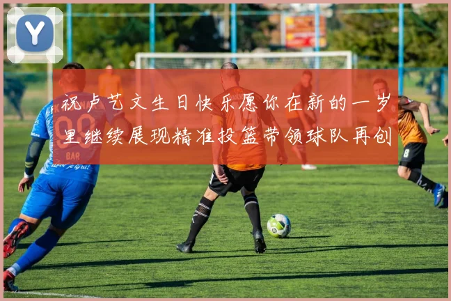 祝卢艺文生日快乐愿你在新的一岁里继续展现精准投篮带领球队再创辉煌成就
