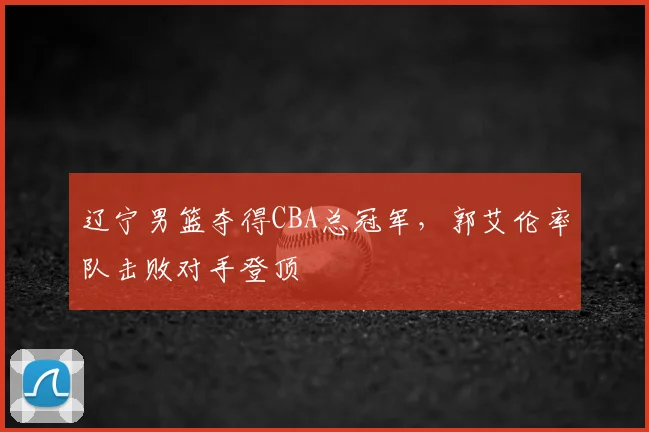 辽宁男篮夺得CBA总冠军,郭艾伦率队击败对手登顶