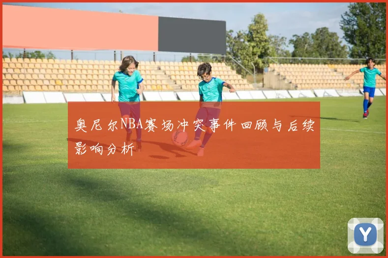 奥尼尔NBA赛场冲突事件回顾与后续影响分析