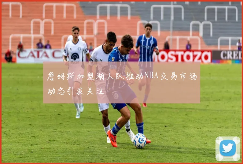 詹姆斯加盟湖人队推动NBA交易市场动态引发关注
