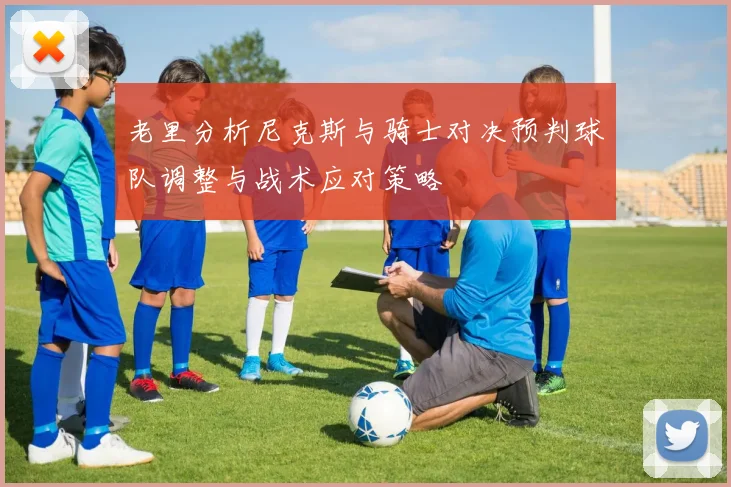 老里分析尼克斯与骑士对决预判球队调整与战术应对策略