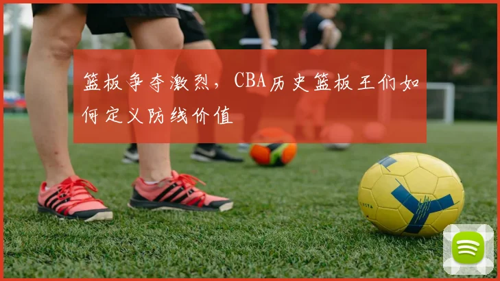 篮板争夺激烈,CBA历史篮板王们如何定义防线价值