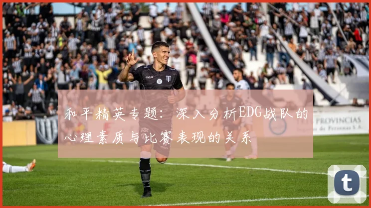 和平精英专题:深入分析EDG战队的心理素质与比赛表现的关系