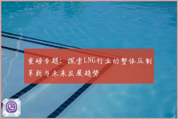 重磅专题:探索LNG行业的整体压制革新与未来发展趋势