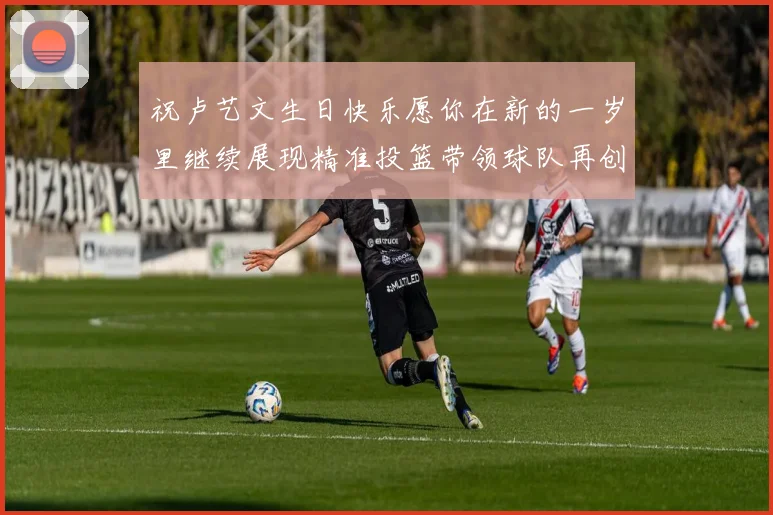 祝卢艺文生日快乐愿你在新的一岁里继续展现精准投篮带领球队再创辉煌成就